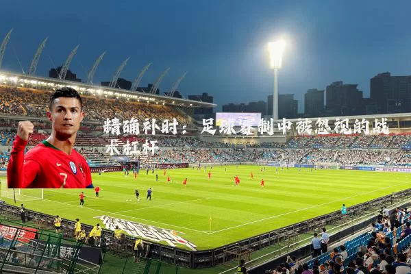 精确补时:足球赛制中被忽视的战术杠杆